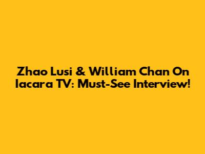 Zhao Lusi & William Chan On Iacara TV: Must-See Interview!
