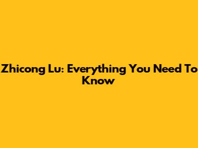Zhicong Lu: Everything You Need To Know