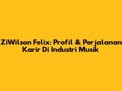 ZiWilson Felix: Profil & Perjalanan Karir Di Industri Musik