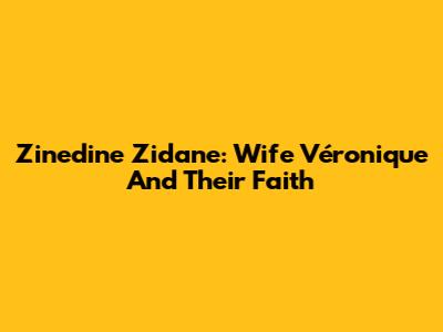 Zinedine Zidane: Wife Véronique And Their Faith
