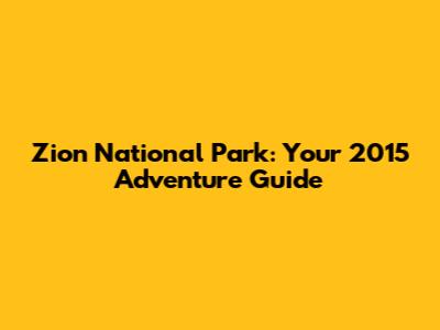 Zion National Park: Your 2015 Adventure Guide